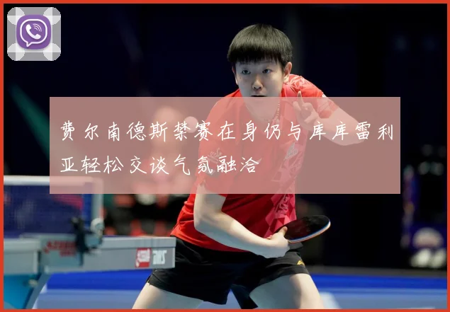 费尔南德斯禁赛在身仍与库库雷利亚轻松交谈气氛融洽