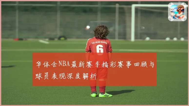 华体会NBA最新赛季精彩赛事回顾与球员表现深度解析