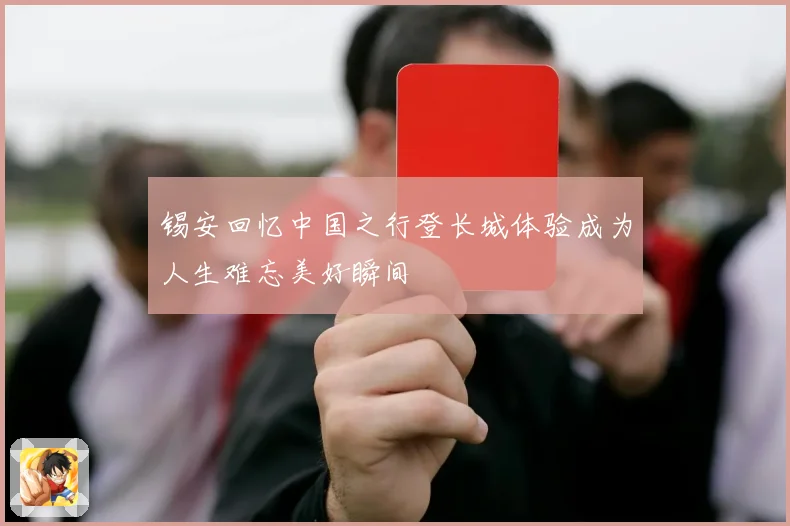 锡安回忆中国之行登长城体验成为人生难忘美好瞬间