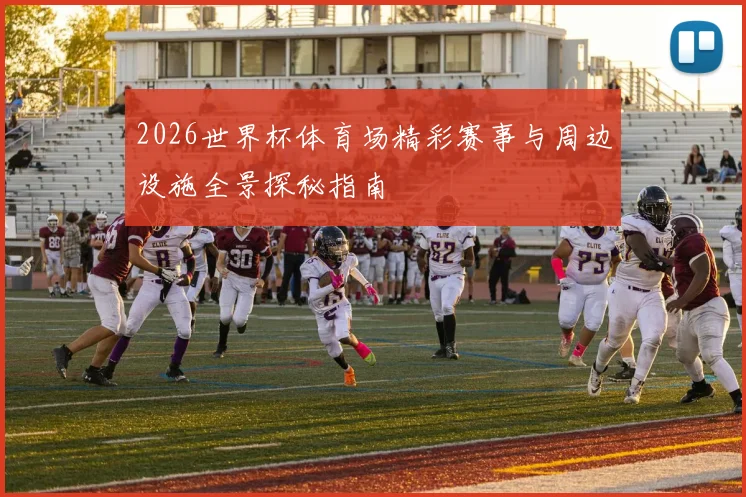 2026世界杯体育场精彩赛事与周边设施全景探秘指南