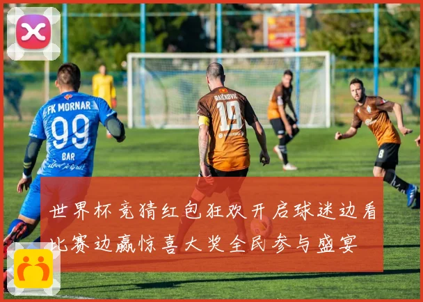 世界杯竞猜红包狂欢开启球迷边看比赛边赢惊喜大奖全民参与盛宴