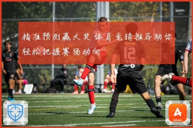 精准预测赢大奖 体育竞猜推荐助你轻松把握赛场动向