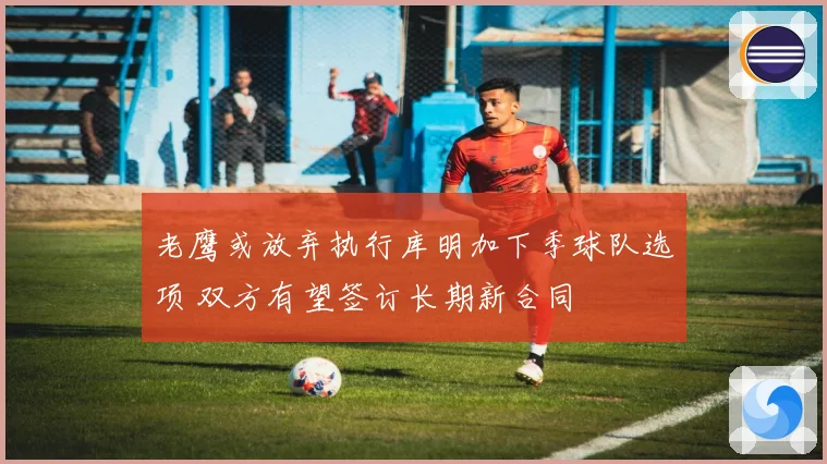 老鹰或放弃执行库明加下季球队选项 双方有望签订长期新合同