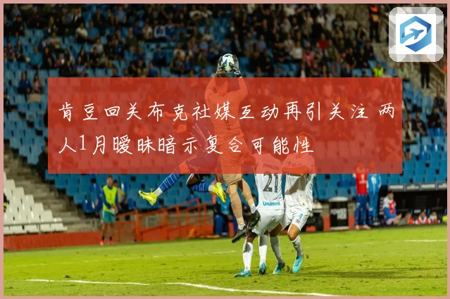 肯豆回关布克社媒互动再引关注 两人1月暧昧暗示复合可能性