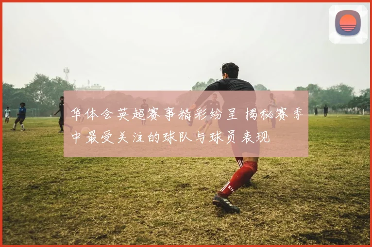 华体会英超赛事精彩纷呈 揭秘赛季中最受关注的球队与球员表现