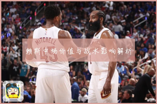 赖斯中场价值与战术影响解析