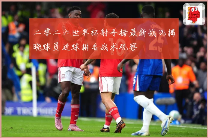 二零二六世界杯射手榜最新战况揭晓球员进球排名战术观察