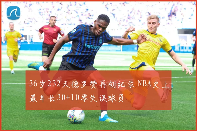 36岁232天德罗赞再创纪录 NBA史上最年长30+10零失误球员