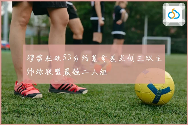 穆雷狂砍53分约基奇差点创三双主帅称联盟最强二人组