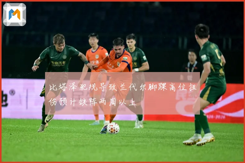 比塔泽犯规导致兰代尔脚踝高位扭伤预计缺阵两周以上