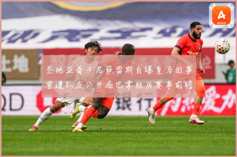 圣地亚哥卡尼萨雷斯自曝皇马旧事曾遭队友公开扇巴掌经历赛事前瞻